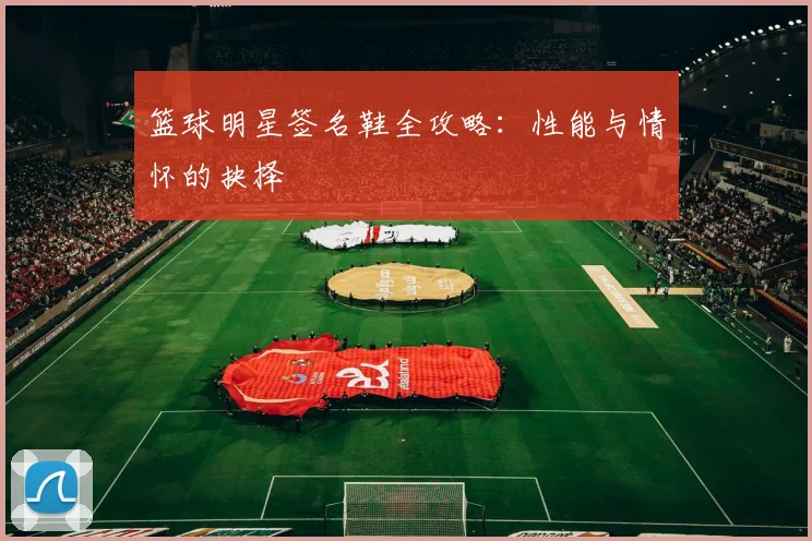 篮球明星签名鞋全攻略：性能与情怀的抉择