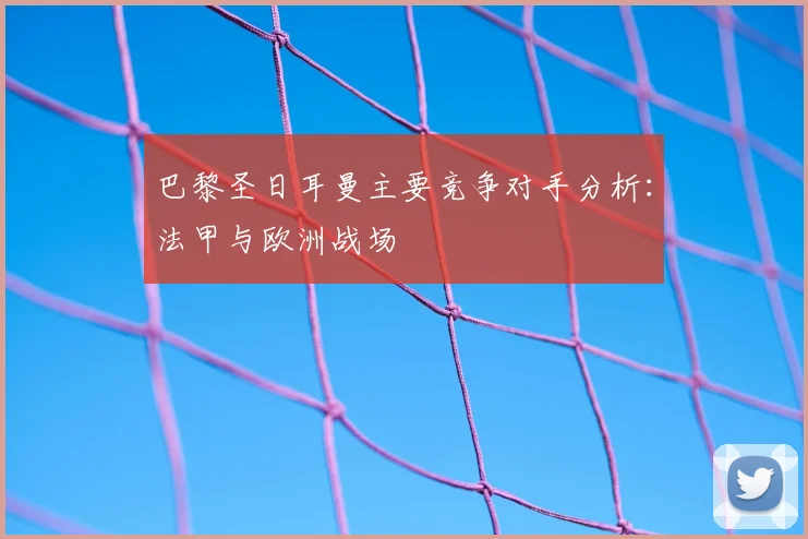 巴黎圣日耳曼主要竞争对手分析：法甲与欧洲战场