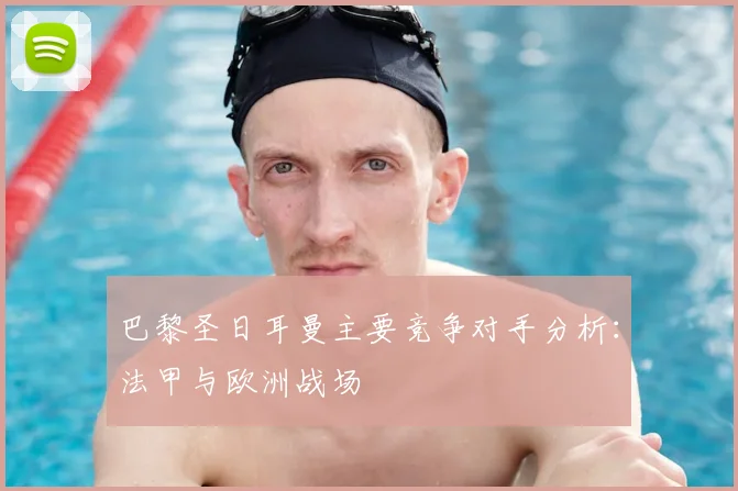 巴黎圣日耳曼主要竞争对手分析：法甲与欧洲战场