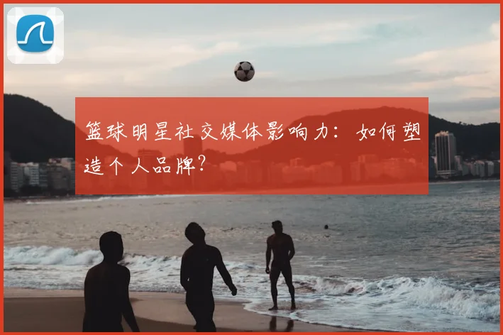 篮球明星社交媒体影响力：如何塑造个人品牌？