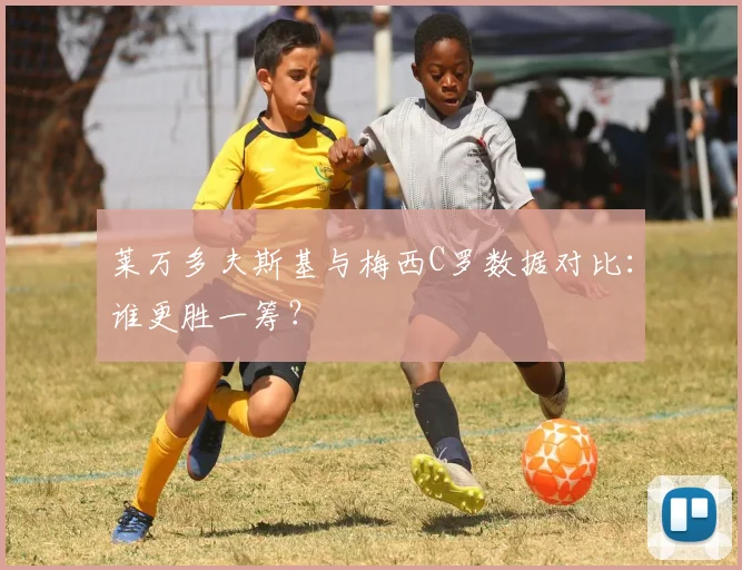 莱万多夫斯基与梅西C罗数据对比：谁更胜一筹？
