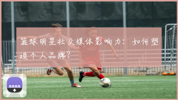 篮球明星社交媒体影响力：如何塑造个人品牌？